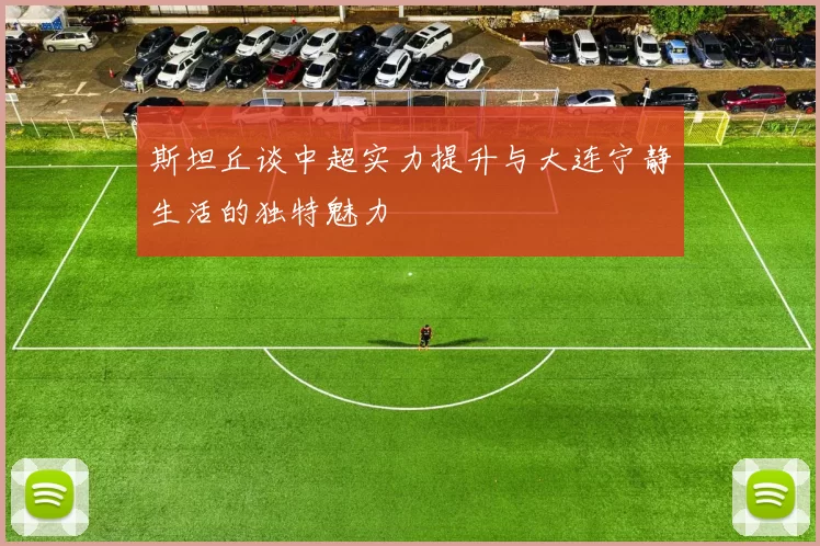 斯坦丘谈中超实力提升与大连宁静生活的独特魅力