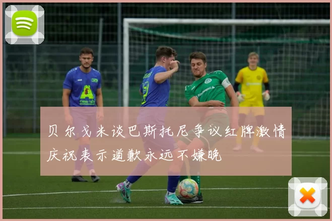 贝尔戈米谈巴斯托尼争议红牌激情庆祝表示道歉永远不嫌晚