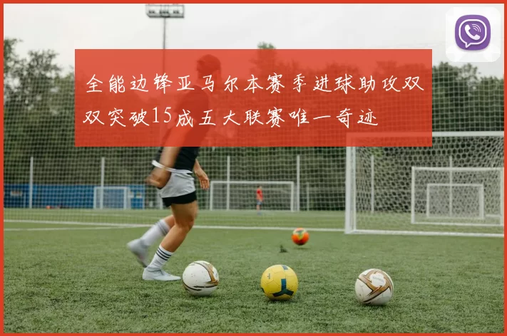 全能边锋亚马尔本赛季进球助攻双双突破15成五大联赛唯一奇迹