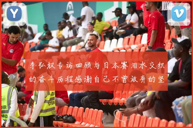 李弘权专访回顾与日本赛泪水交织的奋斗历程感谢自己不曾放弃的坚持