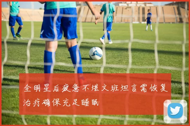 全明星后疲惫不堪文班坦言需恢复治疗确保充足睡眠