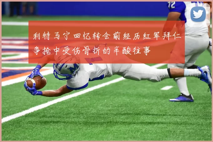 利特马宁回忆转会前经历红军拜仁争抢中受伤骨折的辛酸往事