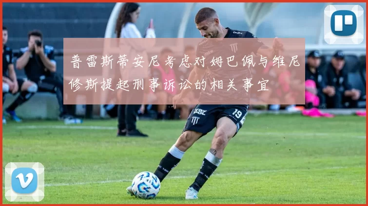 普雷斯蒂安尼考虑对姆巴佩与维尼修斯提起刑事诉讼的相关事宜