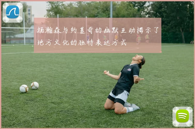 杨瀚森与约基奇的幽默互动揭示了地方文化的独特表达方式