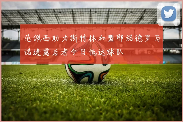 范佩西助力斯特林加盟耶诺德罗马诺透露后者今日抵达球队