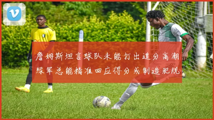 詹姆斯坦言球队未能打出追分高潮绿军总能精准回应得分或制造犯规