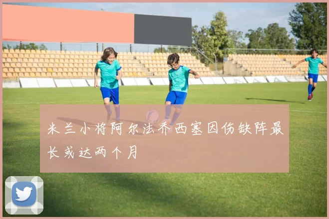 米兰小将阿尔法乔西塞因伤缺阵最长或达两个月