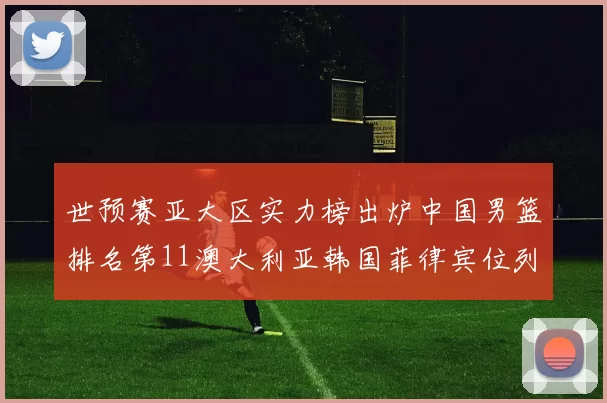 世预赛亚大区实力榜出炉中国男篮排名第11澳大利亚韩国菲律宾位列前三
