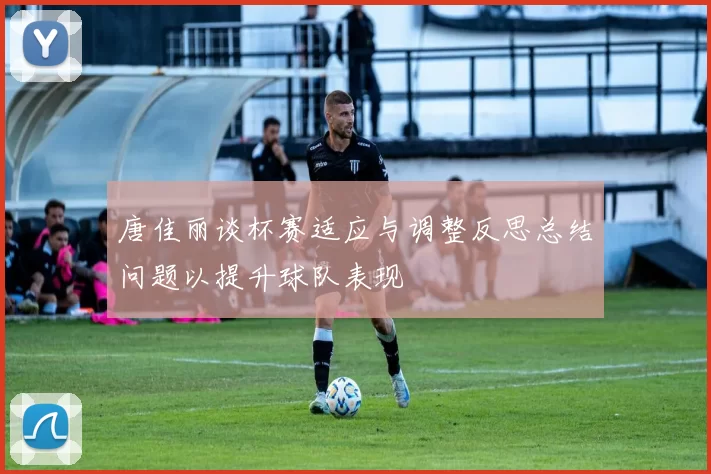 唐佳丽谈杯赛适应与调整反思总结问题以提升球队表现