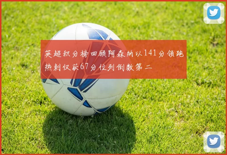 英超积分榜回顾阿森纳以141分领跑热刺仅获67分位列倒数第二