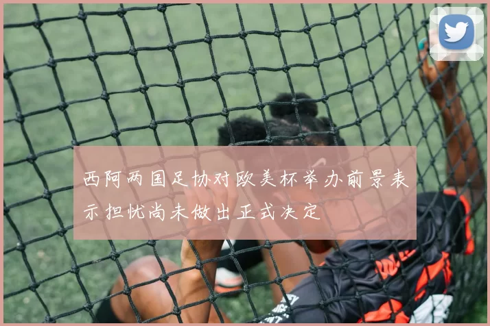 西阿两国足协对欧美杯举办前景表示担忧尚未做出正式决定