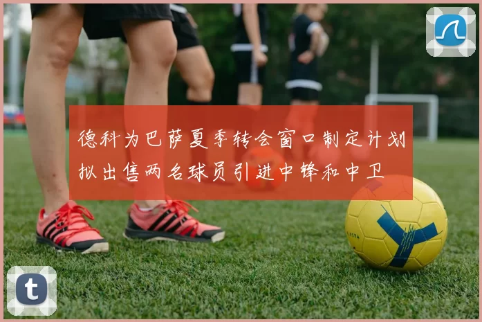 德科为巴萨夏季转会窗口制定计划拟出售两名球员引进中锋和中卫